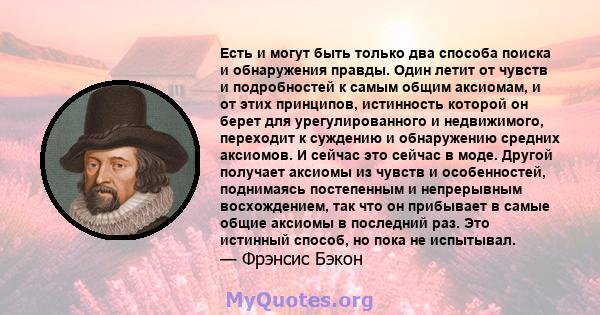 Есть и могут быть только два способа поиска и обнаружения правды. Один летит от чувств и подробностей к самым общим аксиомам, и от этих принципов, истинность которой он берет для урегулированного и недвижимого,