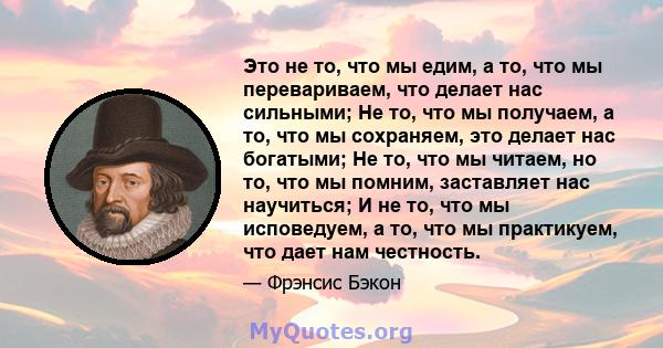 Это не то, что мы едим, а то, что мы перевариваем, что делает нас сильными; Не то, что мы получаем, а то, что мы сохраняем, это делает нас богатыми; Не то, что мы читаем, но то, что мы помним, заставляет нас научиться;