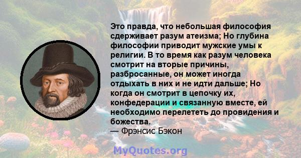 Это правда, что небольшая философия сдерживает разум атеизма; Но глубина философии приводит мужские умы к религии. В то время как разум человека смотрит на вторые причины, разбросанные, он может иногда отдыхать в них и