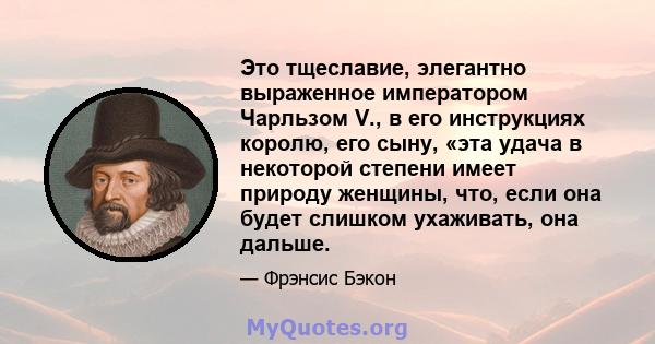 Это тщеславие, элегантно выраженное императором Чарльзом V., в его инструкциях королю, его сыну, «эта удача в некоторой степени имеет природу женщины, что, если она будет слишком ухаживать, она дальше.