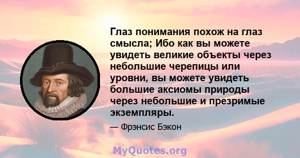 Глаз понимания похож на глаз смысла; Ибо как вы можете увидеть великие объекты через небольшие черепицы или уровни, вы можете увидеть большие аксиомы природы через небольшие и презримые экземпляры.