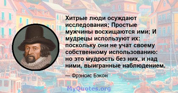 Хитрые люди осуждают исследования; Простые мужчины восхищаются ими; И мудрецы используют их: поскольку они не учат своему собственному использованию: но это мудрость без них, и над ними, выигранные наблюдением.