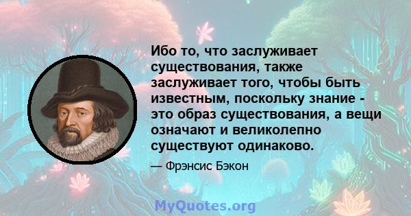 Ибо то, что заслуживает существования, также заслуживает того, чтобы быть известным, поскольку знание - это образ существования, а вещи означают и великолепно существуют одинаково.