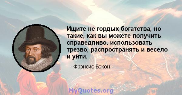 Ищите не гордых богатства, но такие, как вы можете получить справедливо, использовать трезво, распространять и весело и уйти.