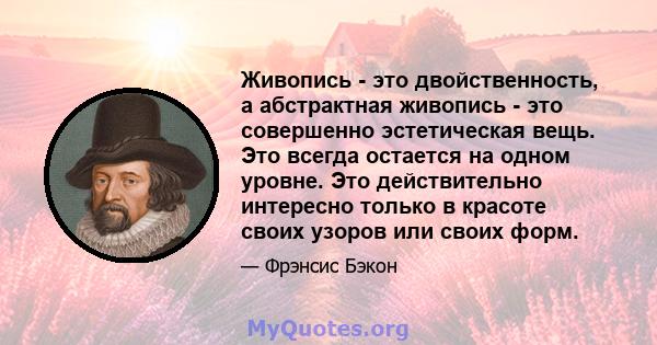 Живопись - это двойственность, а абстрактная живопись - это совершенно эстетическая вещь. Это всегда остается на одном уровне. Это действительно интересно только в красоте своих узоров или своих форм.