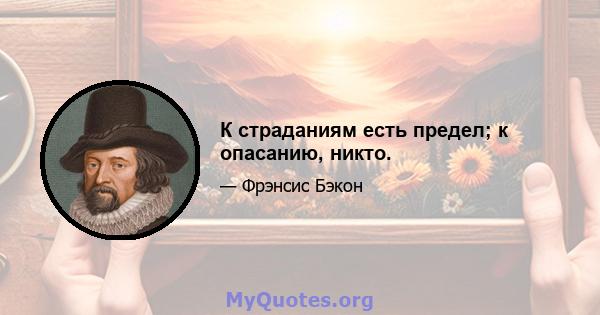 К страданиям есть предел; к опасанию, никто.