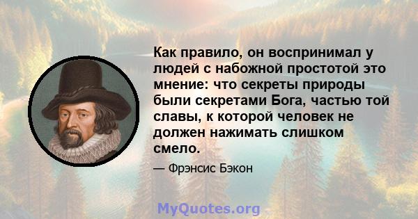 Как правило, он воспринимал у людей с набожной простотой это мнение: что секреты природы были секретами Бога, частью той славы, к которой человек не должен нажимать слишком смело.