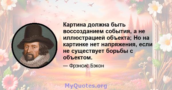 Картина должна быть воссозданием события, а не иллюстрацией объекта; Но на картинке нет напряжения, если не существует борьбы с объектом.