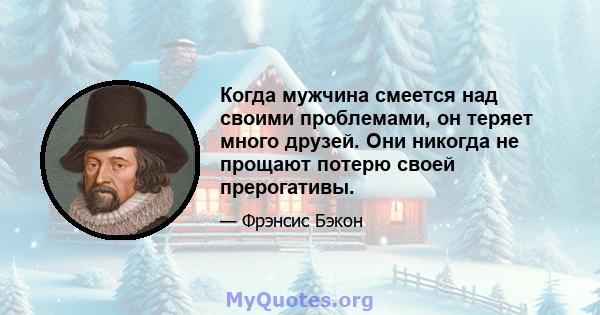 Когда мужчина смеется над своими проблемами, он теряет много друзей. Они никогда не прощают потерю своей прерогативы.