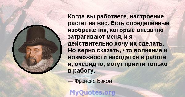 Когда вы работаете, настроение растет на вас. Есть определенные изображения, которые внезапно затрагивают меня, и я действительно хочу их сделать. Но верно сказать, что волнение и возможности находятся в работе и,