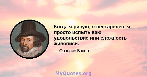 Когда я рисую, я нестарелен, я просто испытываю удовольствие или сложность живописи.