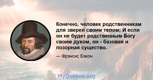 Конечно, человек родственникам для зверей своим телом; И если он не будет родственным Богу своим духом, он - базовая и позорная существо.