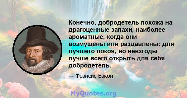 Конечно, добродетель похожа на драгоценные запахи, наиболее ароматные, когда они возмущены или раздавлены: для лучшего покоя, но невзгоды лучше всего открыть для себя добродетель.