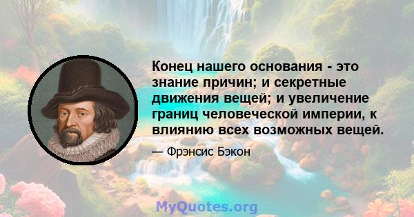 Конец нашего основания - это знание причин; и секретные движения вещей; и увеличение границ человеческой империи, к влиянию всех возможных вещей.