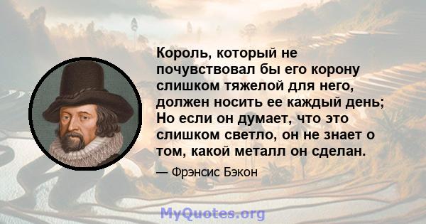 Король, который не почувствовал бы его корону слишком тяжелой для него, должен носить ее каждый день; Но если он думает, что это слишком светло, он не знает о том, какой металл он сделан.