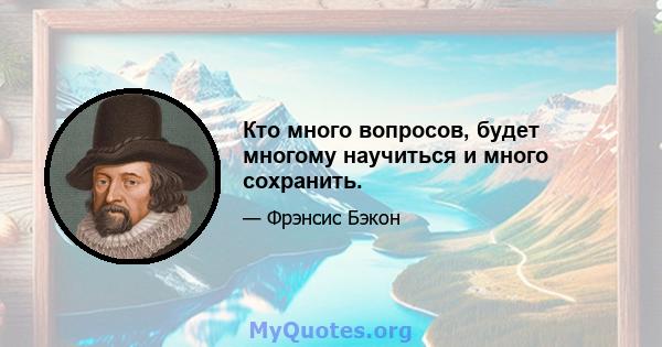 Кто много вопросов, будет многому научиться и много сохранить.