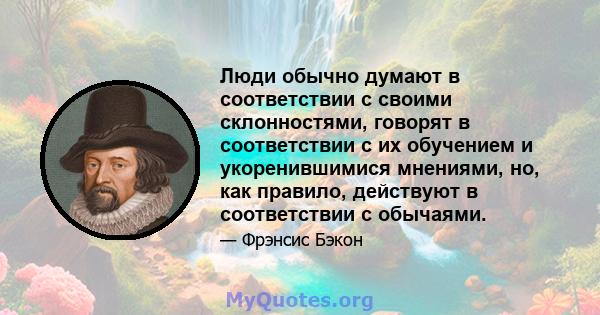 Люди обычно думают в соответствии с своими склонностями, говорят в соответствии с их обучением и укоренившимися мнениями, но, как правило, действуют в соответствии с обычаями.