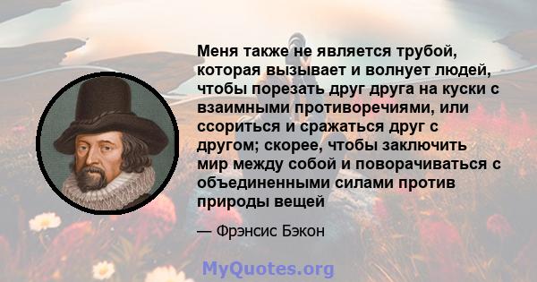 Меня также не является трубой, которая вызывает и волнует людей, чтобы порезать друг друга на куски с взаимными противоречиями, или ссориться и сражаться друг с другом; скорее, чтобы заключить мир между собой и