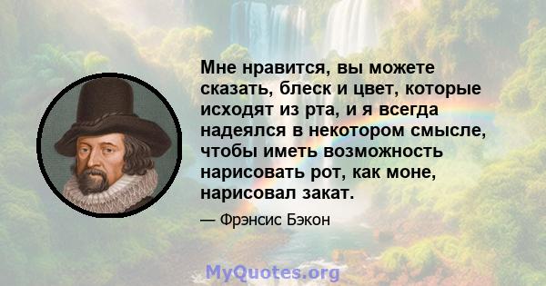 Мне нравится, вы можете сказать, блеск и цвет, которые исходят из рта, и я всегда надеялся в некотором смысле, чтобы иметь возможность нарисовать рот, как моне, нарисовал закат.