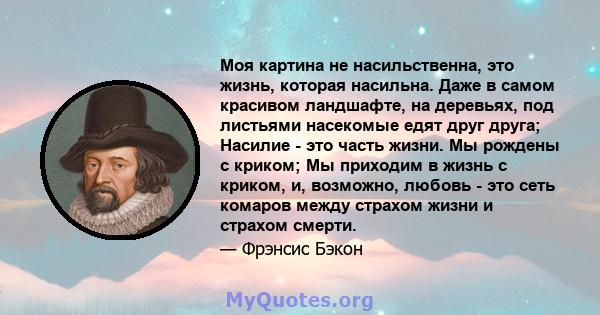 Моя картина не насильственна, это жизнь, которая насильна. Даже в самом красивом ландшафте, на деревьях, под листьями насекомые едят друг друга; Насилие - это часть жизни. Мы рождены с криком; Мы приходим в жизнь с