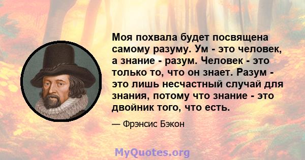 Моя похвала будет посвящена самому разуму. Ум - это человек, а знание - разум. Человек - это только то, что он знает. Разум - это лишь несчастный случай для знания, потому что знание - это двойник того, что есть.