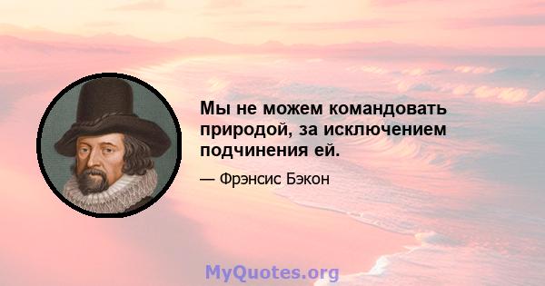 Мы не можем командовать природой, за исключением подчинения ей.