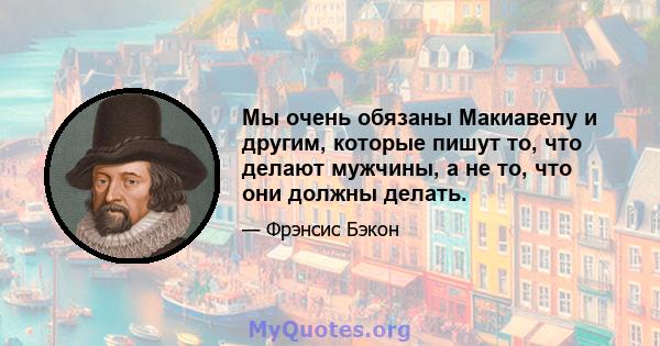 Мы очень обязаны Макиавелу и другим, которые пишут то, что делают мужчины, а не то, что они должны делать.