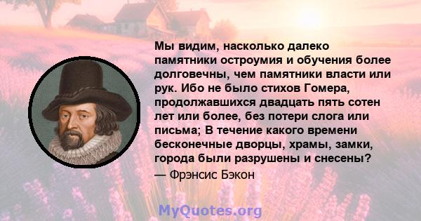 Мы видим, насколько далеко памятники остроумия и обучения более долговечны, чем памятники власти или рук. Ибо не было стихов Гомера, продолжавшихся двадцать пять сотен лет или более, без потери слога или письма; В