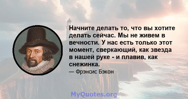 Начните делать то, что вы хотите делать сейчас. Мы не живем в вечности. У нас есть только этот момент, сверкающий, как звезда в нашей руке - и плавив, как снежинка.