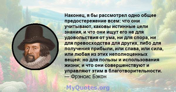 Наконец, я бы рассмотрел одно общее предостережение всем: что они учитывают, каковы истинные цели знания, и что они ищут его не для удовольствия от ума, ни для спора, ни для превосходства для других, либо для получения