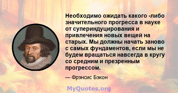 Необходимо ожидать какого -либо значительного прогресса в науке от супериндуцирования и привлечения новых вещей на старых. Мы должны начать заново с самых фундаментов, если мы не будем вращаться навсегда в кругу со