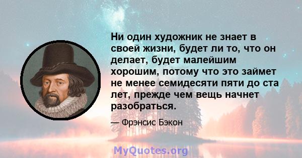 Ни один художник не знает в своей жизни, будет ли то, что он делает, будет малейшим хорошим, потому что это займет не менее семидесяти пяти до ста лет, прежде чем вещь начнет разобраться.