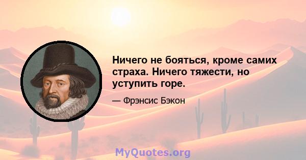 Ничего не бояться, кроме самих страха. Ничего тяжести, но уступить горе.