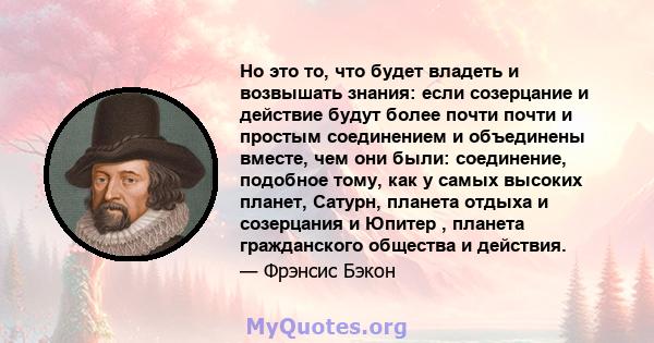 Но это то, что будет владеть и возвышать знания: если созерцание и действие будут более почти почти и простым соединением и объединены вместе, чем они были: соединение, подобное тому, как у самых высоких планет, Сатурн, 