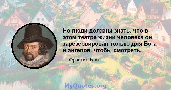 Но люди должны знать, что в этом театре жизни человека он зарезервирован только для Бога и ангелов, чтобы смотреть.