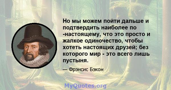 Но мы можем пойти дальше и подтвердить наиболее по -настоящему, что это просто и жалкое одиночество, чтобы хотеть настоящих друзей; без которого мир - это всего лишь пустыня.