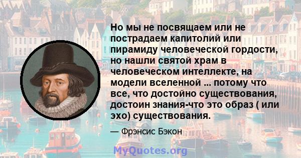 Но мы не посвящаем или не пострадаем капитолий или пирамиду человеческой гордости, но нашли святой храм в человеческом интеллекте, на модели вселенной ... потому что все, что достойно существования, достоин знания-что