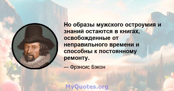 Но образы мужского остроумия и знаний остаются в книгах, освобожденные от неправильного времени и способны к постоянному ремонту.