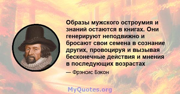 Образы мужского остроумия и знаний остаются в книгах. Они генерируют неподвижно и бросают свои семена в сознание других, провоцируя и вызывая бесконечные действия и мнения в последующих возрастах