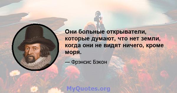 Они больные открыватели, которые думают, что нет земли, когда они не видят ничего, кроме моря.