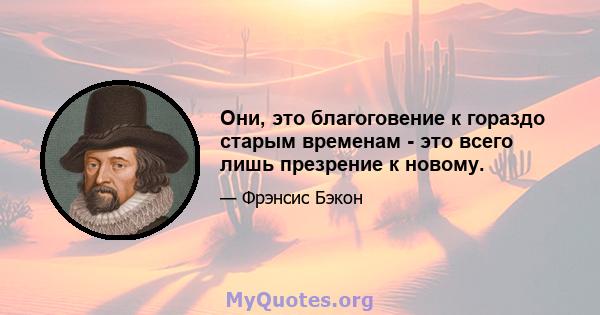 Они, это благоговение к гораздо старым временам - это всего лишь презрение к новому.