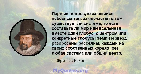 Первый вопрос, касающийся небесных тел, заключается в том, существует ли система, то есть, составьте ли мир или вселенная вместе один глобус, с центром или конкретные глобусы Земли и звезд разбросаны рассеяны, каждый на 