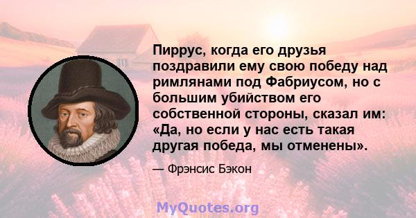 Пиррус, когда его друзья поздравили ему свою победу над римлянами под Фабриусом, но с большим убийством его собственной стороны, сказал им: «Да, но если у нас есть такая другая победа, мы отменены».