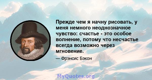 Прежде чем я начну рисовать, у меня немного неоднозначное чувство: счастье - это особое волнение, потому что несчастье всегда возможно через мгновение.