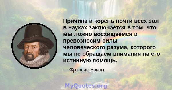 Причина и корень почти всех зол в науках заключается в том, что мы ложно восхищаемся и превозносим силы человеческого разума, которого мы не обращаем внимания на его истинную помощь.