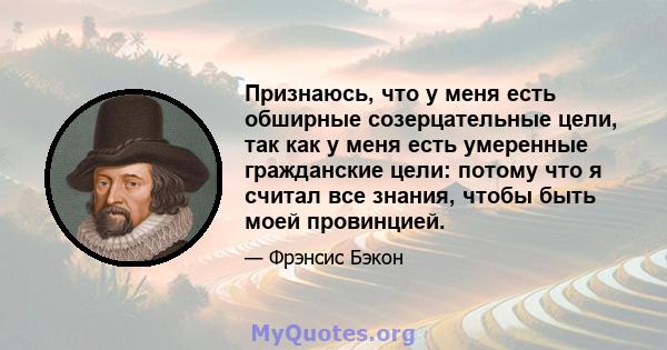 Признаюсь, что у меня есть обширные созерцательные цели, так как у меня есть умеренные гражданские цели: потому что я считал все знания, чтобы быть моей провинцией.