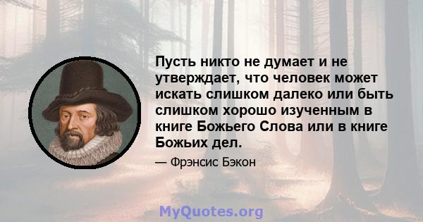 Пусть никто не думает и не утверждает, что человек может искать слишком далеко или быть слишком хорошо изученным в книге Божьего Слова или в книге Божьих дел.