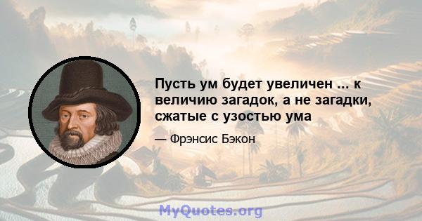 Пусть ум будет увеличен ... к величию загадок, а не загадки, сжатые с узостью ума