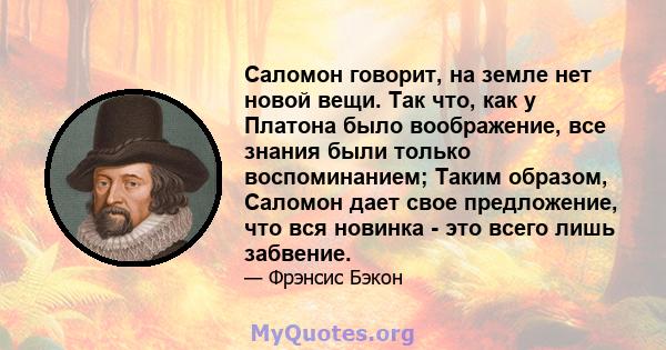 Саломон говорит, на земле нет новой вещи. Так что, как у Платона было воображение, все знания были только воспоминанием; Таким образом, Саломон дает свое предложение, что вся новинка - это всего лишь забвение.