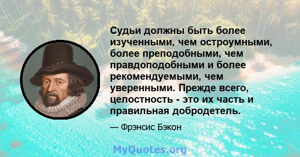 Судьи должны быть более изученными, чем остроумными, более преподобными, чем правдоподобными и более рекомендуемыми, чем уверенными. Прежде всего, целостность - это их часть и правильная добродетель.